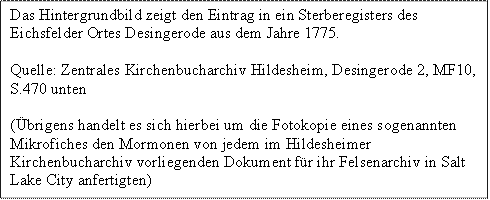 Das Hintergrundbild zeigt den Eintrag in ein Sterberegisters des Eichsfelder Ortes Desingerode aus dem Jahre 1775.
Quelle: Zentrales Kirchenbucharchiv Hildesheim, Desingerode 2, MF10, S.470 unten
(brigens handelt es sich hierbei um die Fotokopie eines sogenannten Mikrofiches den Mormonen von jedem im Hildesheimer Kirchenbucharchiv vorliegenden Dokument fr ihr Felsenarchiv in Salt Lake City anfertigten)

